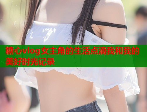 糖心vlog女主角的生活点滴我和我的美好时光记录  第1张