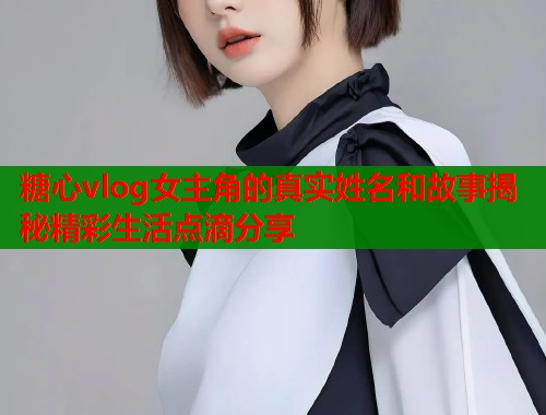 糖心vlog女主角的真实姓名和故事揭秘精彩生活点滴分享  第1张