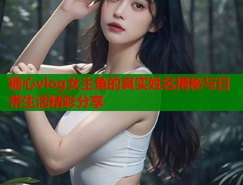 糖心vlog女主角的真实姓名揭秘与日常生活精彩分享  第1张