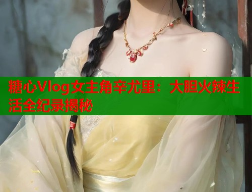 糖心Vlog女主角辛尤里：大胆火辣生活全纪录揭秘  第1张