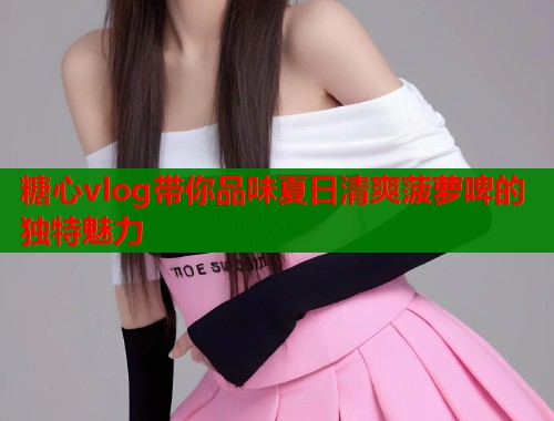 糖心vlog带你品味夏日清爽菠萝啤的独特魅力  第1张
