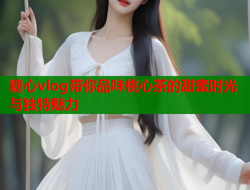 糖心vlog带你品味桃心茶的甜蜜时光与独特魅力  第1张