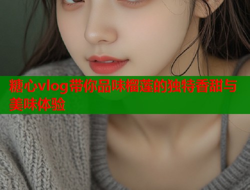 糖心vlog带你品味榴莲的独特香甜与美味体验  第1张