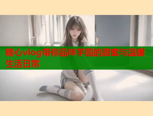 糖心vlog带你品味芋圆的甜蜜与温暖生活日常  第1张