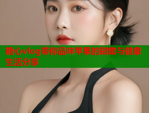 糖心vlog带你品味苹果的甜蜜与健康生活分享  第1张