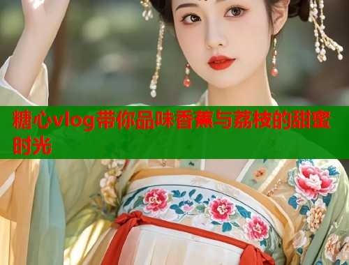糖心vlog带你品味香蕉与荔枝的甜蜜时光  第1张