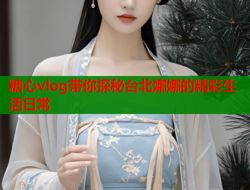 糖心vlog带你探秘台北娜娜的精彩生活日常  第1张