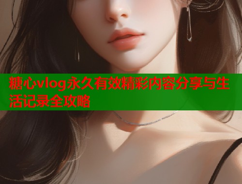 糖心vlog永久有效精彩内容分享与生活记录全攻略  第1张