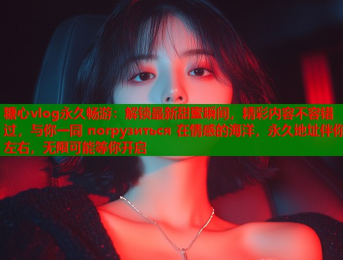 糖心vlog永久畅游：解锁最新甜蜜瞬间，精彩内容不容错过，与你一同 погрузиться 在情感的海洋，永久地址伴你左右，无限可能等你开启  第1张