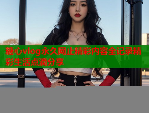 糖心vlog永久网止精彩内容全记录精彩生活点滴分享  第2张