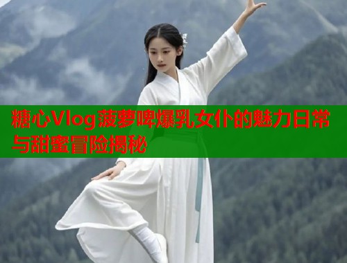 糖心Vlog菠萝啤爆乳女仆的魅力日常与甜蜜冒险揭秘  第1张