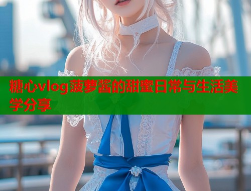 糖心vlog菠萝酱的甜蜜日常与生活美学分享  第2张