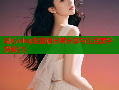 糖心vlog轻量版日常分享与生活美学探索(1)  第1张