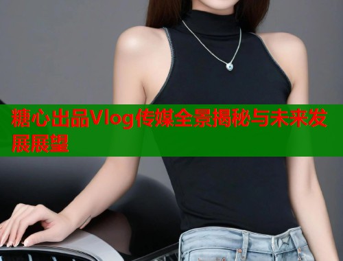 糖心出品Vlog传媒全景揭秘与未来发展展望  第1张