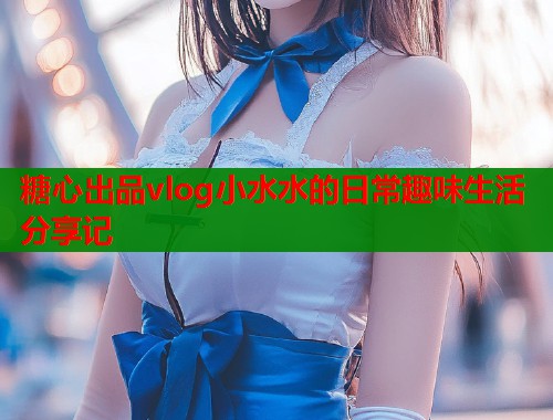 糖心出品vlog小水水的日常趣味生活分享记  第1张
