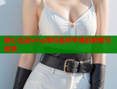 糖心出品vlog带你品味苹果的甜蜜与故事  第2张