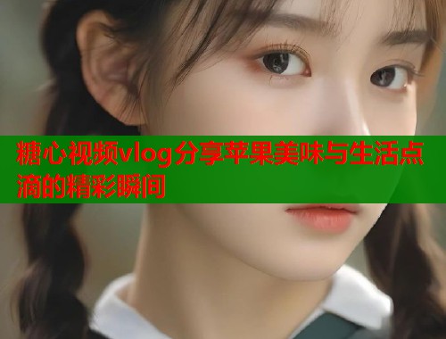 糖心视频vlog分享苹果美味与生活点滴的精彩瞬间  第1张