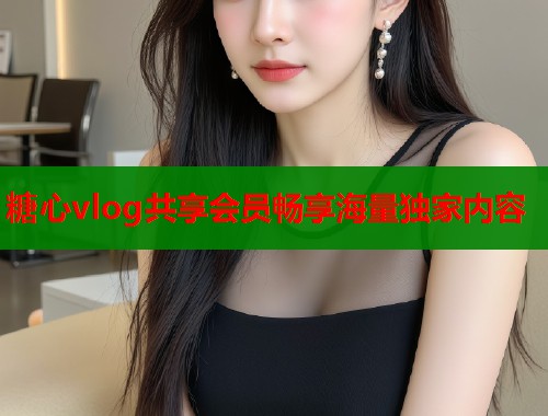 糖心vlog共享会员畅享海量独家内容  第1张
