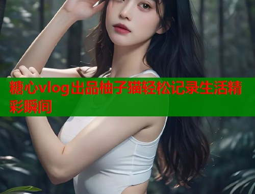 糖心vlog出品柚子猫轻松记录生活精彩瞬间  第1张