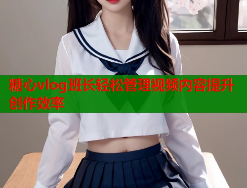 糖心vlog班长轻松管理视频内容提升创作效率  第1张