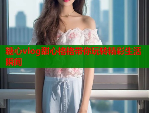糖心vlog甜心格格带你玩转精彩生活瞬间  第1张