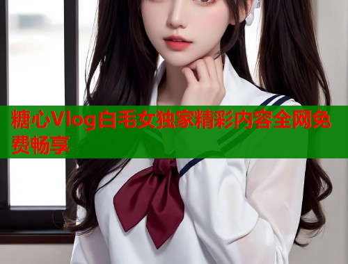 糖心Vlog白毛女独家精彩内容全网免费畅享  第2张
