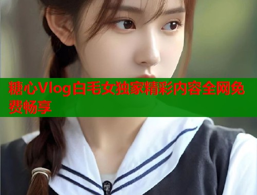 糖心Vlog白毛女独家精彩内容全网免费畅享  第1张