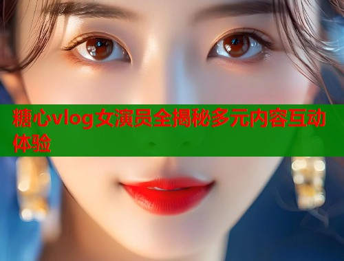 糖心vlog女演员全揭秘多元内容互动体验  第1张
