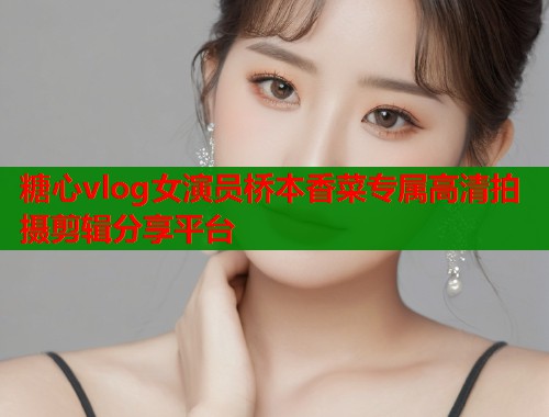 糖心vlog女演员桥本香菜专属高清拍摄剪辑分享平台  第1张