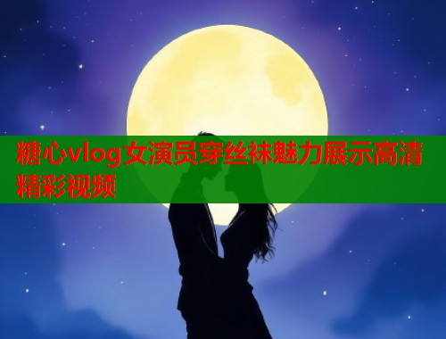 糖心vlog女演员穿丝袜魅力展示高清精彩视频  第1张