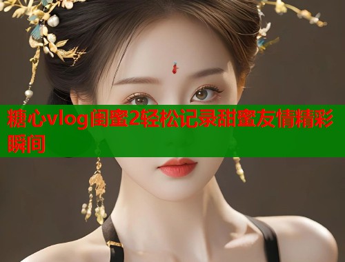 糖心vlog闺蜜2轻松记录甜蜜友情精彩瞬间  第1张